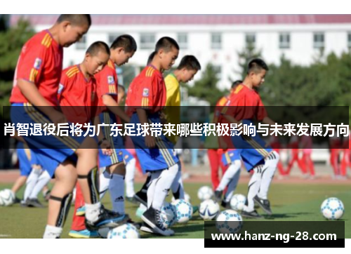 肖智退役后将为广东足球带来哪些积极影响与未来发展方向 肖智退役后将为广东足球带来哪些积极影响与未来发展方向