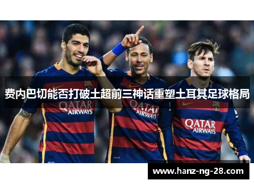 费内巴切能否打破土超前三神话重塑土耳其足球格局 费内巴切能否打破土超前三神话重塑土耳其足球格局