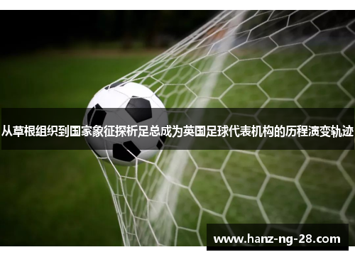 从草根组织到国家象征探析足总成为英国足球代表机构的历程演变轨迹 从草根组织到国家象征探析足总成为英国足球代表机构的历程演变轨迹