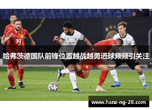 哈弗茨德国队前锋位置越战越勇进球频频引关注