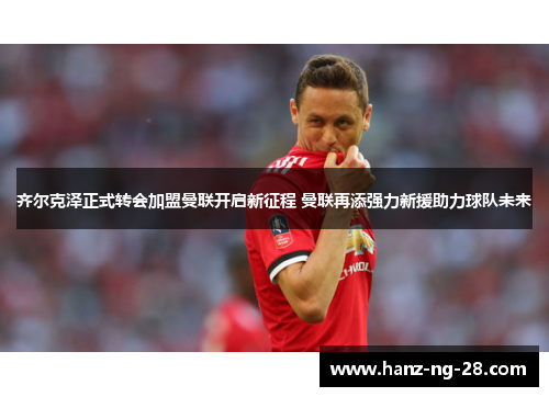 齐尔克泽正式转会加盟曼联开启新征程 曼联再添强力新援助力球队未来 齐尔克泽正式转会加盟曼联开启新征程 曼联再添强力新援助力球队未来